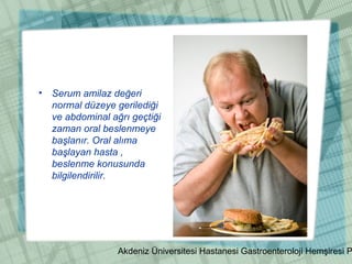 Akdeniz Üniversitesi Hastanesi Gastroenteroloji Hemşiresi P
• Serum amilaz değeri
normal düzeye gerilediği
ve abdominal ağrı geçtiği
zaman oral beslenmeye
başlanır. Oral alıma
başlayan hasta ,
beslenme konusunda
bilgilendirilir.
 