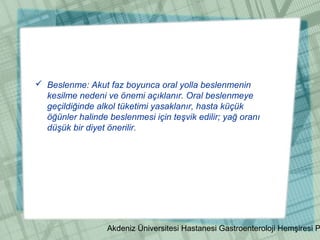 Akdeniz Üniversitesi Hastanesi Gastroenteroloji Hemşiresi P
 Beslenme: Akut faz boyunca oral yolla beslenmenin
kesilme nedeni ve önemi açıklanır. Oral beslenmeye
geçildiğinde alkol tüketimi yasaklanır, hasta küçük
öğünler halinde beslenmesi için teşvik edilir; yağ oranı
düşük bir diyet önerilir.
 