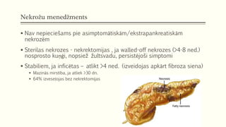 Nekrožu menedžments
 Nav nepieciešams pie asimptomātiskām/ekstrapankreatiskām
nekrozēm
 Sterilas nekrozes - nekrektomijas , ja walled-off nekrozes (>4-8 ned.)
nosprosto kuņģi, nopsiež žultsvadu, persistējoši simptomi
 Stabiliem, ja inficētas – atlikt >4 ned. (izveidojas apkārt fibroza siena)
 Mazinās mirstība, ja atliek >30 dn.
 64% izveseļojas bez nekrektomijas
 