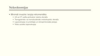 Nekrektomijas
 Minimāli invazīvā terpija rekomendēta
 US vai CT vadīta perkutānā katetra drenāža
 Transgastriskā vai transduodenālā endoskopiskā drenāža
 Laparoskopija no priekšējās un retroperitoneālās pieejas
 Video asistēta laparoskopija
 
