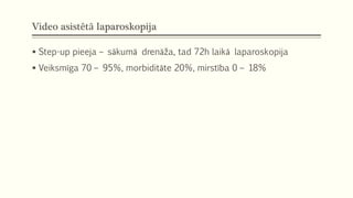 Video asistētā laparoskopija
 Step-up pieeja – sākumā drenāža, tad 72h laikā laparoskopija
 Veiksmīga 70 – 95%, morbiditāte 20%, mirstība 0 – 18%
 