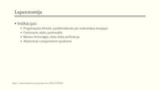 Laparotomija
 Indikācijas:
 Progresējoša klīniskā pasliktināšanās pie maksimālas terapijas
 Fulminants akūts pankreatīts
 Masīva hemorāģija, dziļa doba perforācija
 Abdominal compartment syndrome
https://www.hindawi.com/journals/isrn/2013/579435/
 