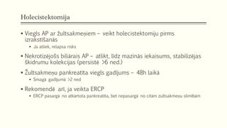 Holecistektomija
 Viegls AP ar žultsakmeņiem – veikt holecistektomiju pirms
izrakstīšanās
 Ja atliek, relapsa risks
 Nekrotizējošs biliārais AP – atlikt, līdz mazinās iekaisums, stabilizējas
škidrumu kolekcijas (persistē >6 ned.)
 Žultsakmeņu pankreatīta viegls gadījums – 48h laikā
 Smagā gadījumā >2 ned
 Rekomendē arī, ja veikta ERCP
 ERCP pasargā no atkārtota pankreatīta, bet nepasargā no citām zultsakmeņu slimībām
 