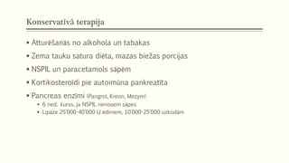 Konservatīvā terapija
 Atturēšanās no alkohola un tabakas
 Zema tauku satura diēta, mazas biežas porcijas
 NSPIL un paracetamols sāpēm
 Kortikosteroīdi pie autoimūna pankreatīta
 Pancreas enzīmi (Pangrol, Kreon, Mezym)
 6 ned. kurss, ja NSPIL nenoņem sāpes
 Lipāze 25’000-40’000 U ēdiniem, 10’000-25’000 uzkodām
 