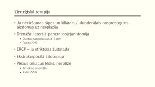 Ķirurģiskā terapija
 Ja neciešamas sāpes un biliārais / duodenālais nosprostojums
aizdomas uz neoplāziju
 Drenāža- laterālā pancraticojejunistomija
 Ductus pancreaticus ≥ 7 mm
 Palīdz 70%
 ERCP – ja striktūras žultsvadā
 Ekstrakorporālā Litotripsija
 Plexus celiacus bloks, neirolīze
 Ar lokālo anestētiķi
 Palīdz 55%
 