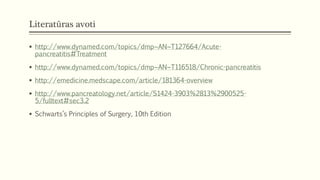 Literatūras avoti
 http://www.dynamed.com/topics/dmp~AN~T127664/Acute-
pancreatitis#Treatment
 http://www.dynamed.com/topics/dmp~AN~T116518/Chronic-pancreatitis
 http://emedicine.medscape.com/article/181364-overview
 http://www.pancreatology.net/article/S1424-3903%2813%2900525-
5/fulltext#sec3.2
 Schwarts’s Principles of Surgery, 10th Edition
 