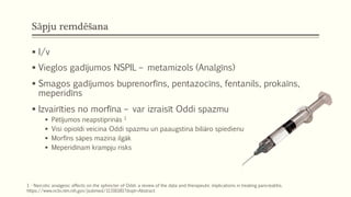 Sāpju remdēšana
 I/v
 Vieglos gadījumos NSPIL – metamizols (Analgīns)
 Smagos gadījumos buprenorfīns, pentazocīns, fentanils, prokaīns,
meperidīns
 Izvairīties no morfīna – var izraisīt Oddi spazmu
 Pētījumos neapstiprinās 1
 Visi opioīdi veicina Oddi spazmu un paaugstina biliāro spiedienu
 Morfīns sāpes mazina ilgāk
 Meperidīnam krampju risks
1 - Narcotic analgesic effects on the sphincter of Oddi: a review of the data and therapeutic implications in treating pancreatitis.
https://www.ncbi.nlm.nih.gov/pubmed/11316181?dopt=Abstract
 