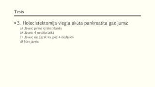 Tests
 3. Holecistektomija viegla akūta pankreatīta gadījumā:
a) Jāveic pirms izrakstīšanās
b) Jāveic 4 nedēļu laikā
c) Jāveic ne agrāk kā pēc 4 nedēļām
d) Nav jāveic
 