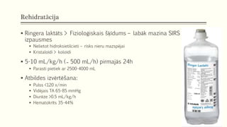 Rehidratācija
 Ringera laktāts > Fizioloģiskais šķīdums – labāk mazina SIRS
izpausmes
 Nelietot hidroksietilcieti – risks nieru mazspējai
 Kristaloīdi > koloīdi
 5-10 mL/kg/h ( ̴̴̴̴̴̴̴̴̴̴̴̴̴̴̴̴ 500 mL/h) pirmajās 24h
 Parasti pietiek ar 2500-4000 mL
 Atbildes izvērtēšana:
 Pulss <120 x/min
 Vidējais TA 65-85 mmHg
 Diurēze >0.5 mL/kg/h
 Hematokrīts 35-44%
 