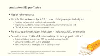 Antibakteriālā profilakse
 Netiek rekomendēta
 Pie inficētas nekrozes (ja 7-10 d. nav uzlabojuma/pasliktinājums)
 Empīriski karbapenēmi, hinoloni, metronidazols
 Imipenēms-cilastatīns, meropenēms, ciprofloksacīns+metronidazols 14d
 CT-FNA, kultūra, a/b sensitivitātes noteikšana
 Pie ekstrapankreatiskajām infekcijām – holangīts, UCI, pneimonija
 Selektīva zarnu trakta dekontaminācija pie smaga pankreatīta 1
 Kolistīns 200 mg, amfotericīns 500 mg, norfloksacīns p/o ik 6h
 Samazina mirstību: 22% v 35% (placebo)
 Samazina pancreas infekcijas:18% vs 38% (placebo)
1 – Controlled clinical trial of selective decontamination for the treatment of severe acute pancreatitis.
https://www.ncbi.nlm.nih.gov/pubmed/7618970?dopt=Abstract
 