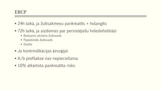 ERCP
 24h laikā, ja žultsakmeņu pankreatīts + holangīts
 72h laikā, ja aizdomas par persistējošu holedoholitiāzi
 Redzams akmens žultsvadā
 Paplašināts žultsvads
 Dzelte
 Ja kontrindikācijas ķirurģijai
 A/b profilakse nav nepieciešama
 10% atkārtota pankreatīta risks
 