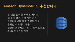 Amazon DynamoDB도 추천합니다!
• 손 쉬운 관리형 NoSQL 서비스
• 읽기 및 쓰기 용량 제어 가능
• 프로비저닝한 용량 만큼만 과금
• 무제한 스토리지 제공
• 일관된 응답시간 – 한 자리수 밀리초
• JSON 도큐먼트 지원
 