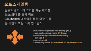 컴퓨트 클러스터 크기를 자동 재조정
최소/최대 풀 크기 정의
CloudWatch 메트릭을 통한 확장 구동
온-디맨드 또는 스팟 인스턴스
aws autoscaling create-auto-scaling-group
--auto-scaling-group-name MyGroup
--launch-configuration-name MyConfig
--min-size 4
--max-size 200
--availability-zones ap-northeast-2c, ap-northeast-2a
오토스케일링
 