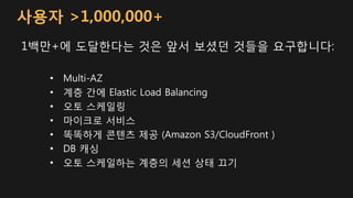 사용자 >1,000,000+
1백만+에 도달한다는 것은 앞서 보셨던 것들을 요구합니다:
• Multi-AZ
• 계층 간에 Elastic Load Balancing
• 오토 스케일링
• 마이크로 서비스
• 똑똑하게 콘텐츠 제공 (Amazon S3/CloudFront )
• DB 캐싱
• 오토 스케일하는 계층의 세션 상태 끄기
 