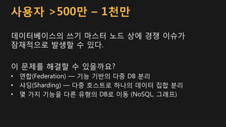 사용자 >500만 – 1천만
데이터베이스의 쓰기 마스터 노드 상에 경쟁 이슈가
잠재적으로 발생할 수 있다.
이 문제를 해결할 수 있을까요?
• 연합(Federation) — 기능 기반의 다중 DB 분리
• 샤딩(Sharding) — 다중 호스트로 하나의 데이터 집합 분리
• 몇 가지 기능을 다른 유형의 DB로 이동 (NoSQL, 그래프)
 