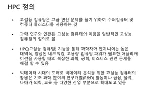 HPC 정의
• 고성능 컴퓨팅은 고급 연산 문제를 풀기 위하여 수퍼컴퓨터 및
컴퓨터 클러스터를 사용하는 것
• 과학 연구와 연관된 고성능 컴퓨터의 이용을 일반적인 고성능
컴퓨팅의 정의로 봄
• HPC(고성능 컴퓨팅) 기능을 통해 과학자와 엔지니어는 높은
대역폭, 향상된 네트워킹, 고용량 컴퓨팅 파워가 필요한 애플리케
이션을 사용할 때의 복잡한 과학, 공학, 비즈니스 관련 문제를
해결 할 수 있음
• 빅데이터 시대의 도래로 빅데이터 분석을 위한 고성능 컴퓨터의
활용은 기초 과학 분야의 연구개발(R&D) 활동이나 금융, 물류,
나아가 의학, 교육 등 다양한 산업 부분으로 확대되고 있음
 