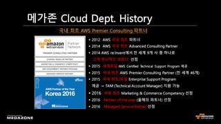 메가존 Cloud Dept. History
§ 2012 AWS 국내 최초 파트너
§ 2014 AWS 국내 최초 Advanced Consulting Partner
§ 2014 AWS re:Invent에서 전 세계 9개 사 중 하나로
‘고객 헌신적인 파트너’ 선정
§ 2015 세계유일 AWS Certified Technical Support Program 제공
§ 2015 국내 최초 AWS Premier Consulting Partner (전 세계 46개)
§ 2015 국내 최초/유일 Enterprise Support Program
제공 → TAM (Technical Account Manager) 지원 가능
§ 2016 국내 최초 Marketing & Commerce Competency 선정
§ 2016 Partner of the year (올해의 파트너) 선정
§ 2016 Managed Service Partner 선정
국내 최초 AWS Premier Consulting 파트너
 