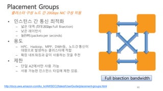 • 인스턴스 간 통신 최적화
– 넓은 대역 (최대20Gbps Full Bisection)
– 낮은 레이턴시
– 높은PPS(packets per seconds)
• 용도
– HPC、Hadoop、MPP、DWH등、노드간 통신이
대량으로 발생하는 클러스터에 적합
– 확장 네트워킹과 같이 사용하는 것을 추천
• 제한
– 단일 AZ에서만 사용 가능
– 사용 가능한 인스턴스 타입에 제한 있음.
Full bisection bandwidth
http://docs.aws.amazon.com/ko_kr/AWSEC2/latest/UserGuide/placement-groups.html 48
Placement Groups
클러스터 구성 노드 간 20Gbps NIC 구성 지원
 