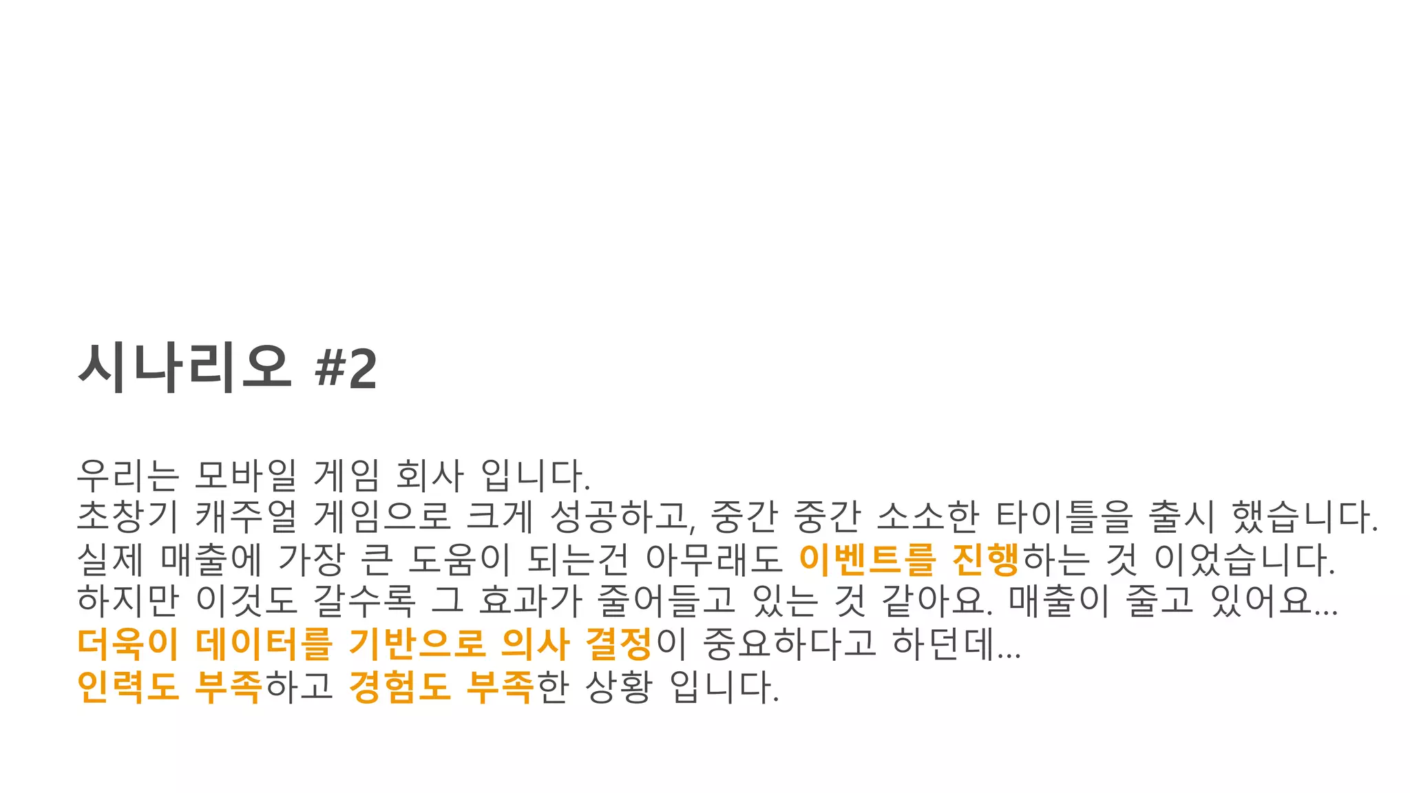 시나리오 #2
우리는 모바일 게임 회사 입니다.
초창기 캐주얼 게임으로 크게 성공하고, 중간 중간 소소한 타이틀을 출시 했습니다.
실제 매출에 가장 큰 도움이 되는건 아무래도 이벤트를 진행하는 것 이었습니다.
하지만 이것도 갈수록 그 효과가 줄어들고 있는 것 같아요. 매출이 줄고 있어요…
더욱이 데이터를 기반으로 의사 결정이 중요하다고 하던데…
인력도 부족하고 경험도 부족한 상황 입니다.
 