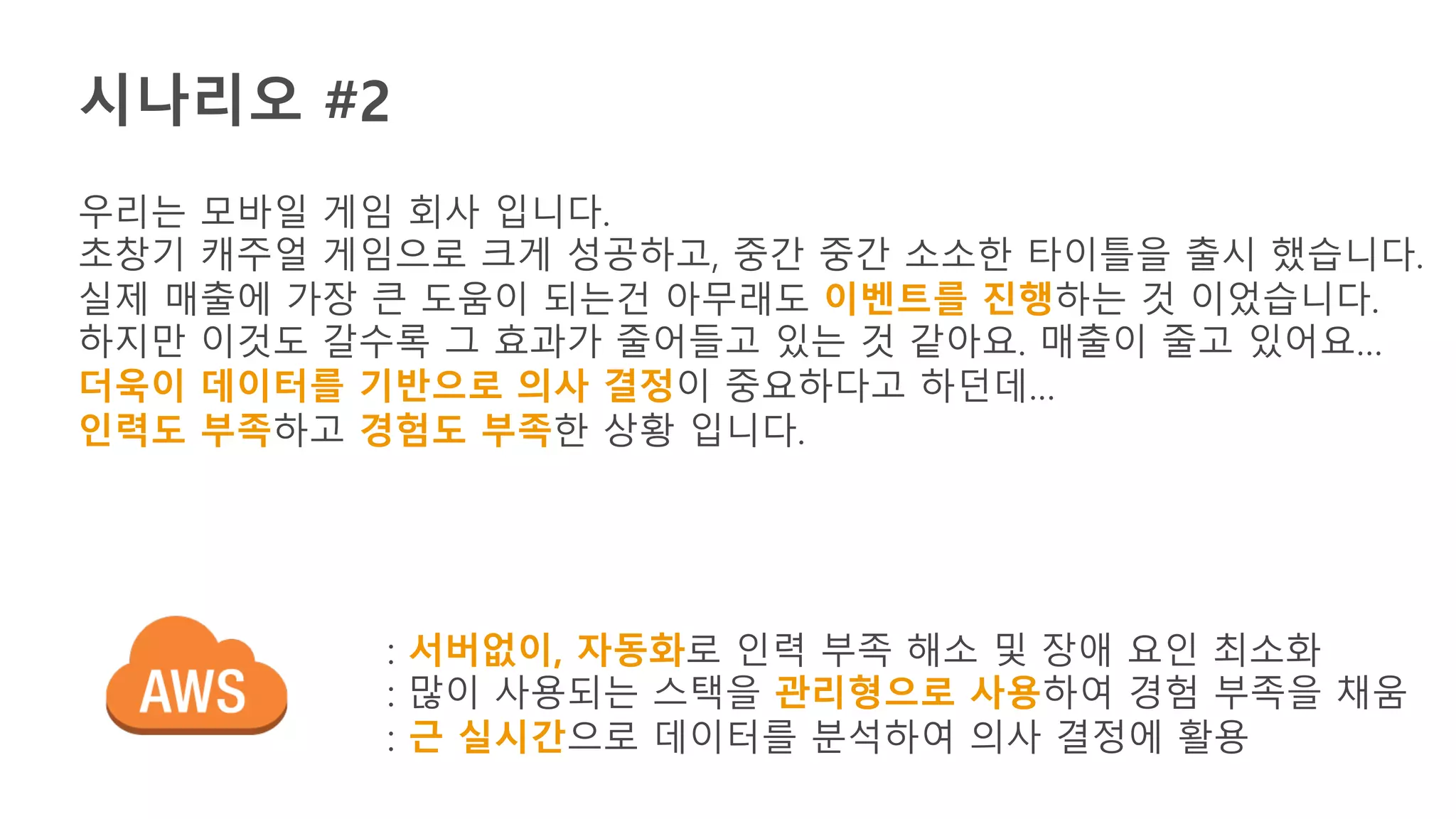 시나리오 #2
우리는 모바일 게임 회사 입니다.
초창기 캐주얼 게임으로 크게 성공하고, 중간 중간 소소한 타이틀을 출시 했습니다.
실제 매출에 가장 큰 도움이 되는건 아무래도 이벤트를 진행하는 것 이었습니다.
하지만 이것도 갈수록 그 효과가 줄어들고 있는 것 같아요. 매출이 줄고 있어요…
더욱이 데이터를 기반으로 의사 결정이 중요하다고 하던데…
인력도 부족하고 경험도 부족한 상황 입니다.
: 서버없이, 자동화로 인력 부족 해소 및 장애 요인 최소화
: 많이 사용되는 스택을 관리형으로 사용하여 경험 부족을 채움
: 근 실시간으로 데이터를 분석하여 의사 결정에 활용
 