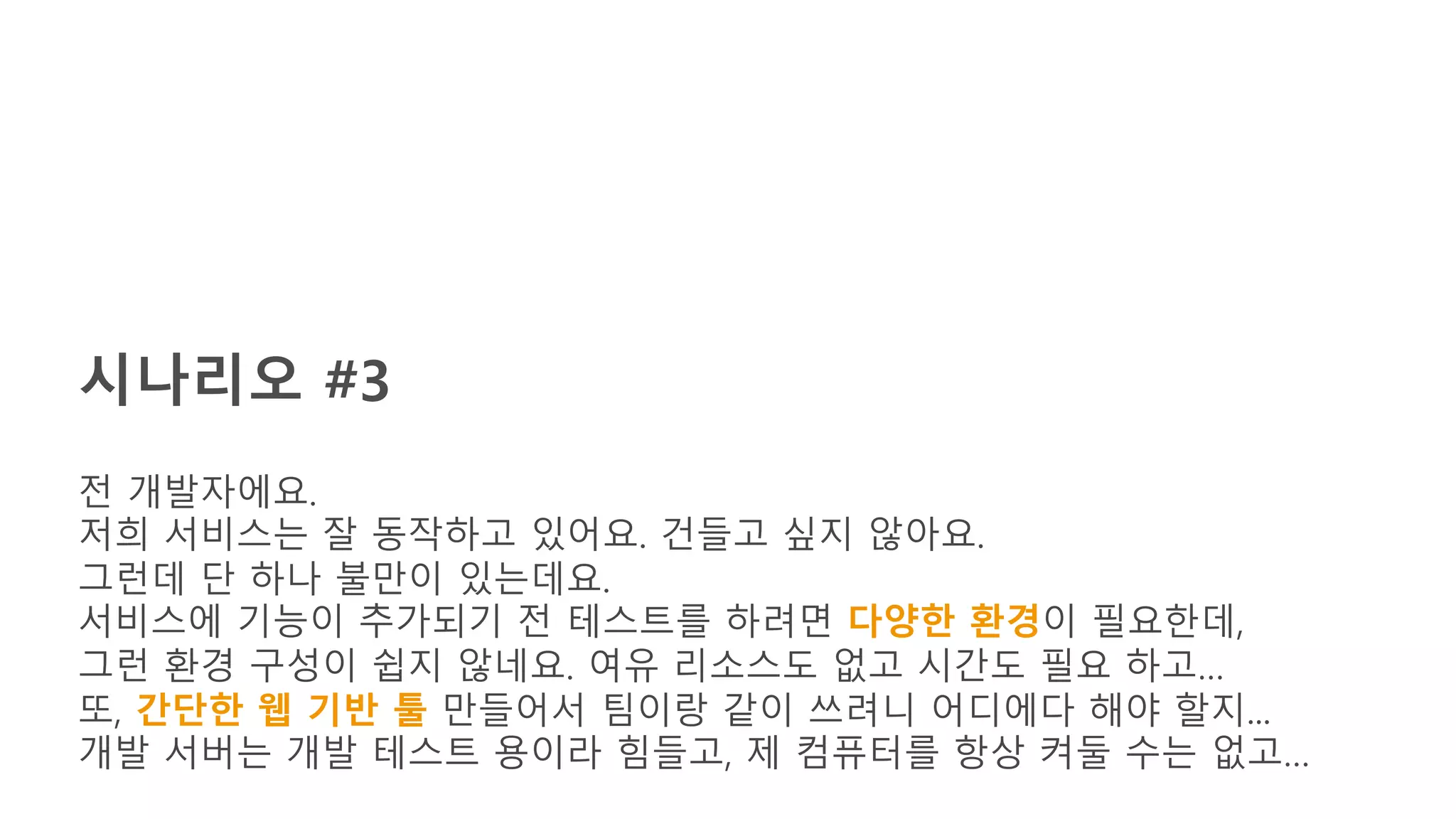 시나리오 #3
전 개발자에요.
저희 서비스는 잘 동작하고 있어요. 건들고 싶지 않아요.
그런데 단 하나 불만이 있는데요.
서비스에 기능이 추가되기 전 테스트를 하려면 다양한 환경이 필요한데,
그런 환경 구성이 쉽지 않네요. 여유 리소스도 없고 시간도 필요 하고…
또, 간단한 웹 기반 툴 만들어서 팀이랑 같이 쓰려니 어디에다 해야 할지...
개발 서버는 개발 테스트 용이라 힘들고, 제 컴퓨터를 항상 켜둘 수는 없고…
 