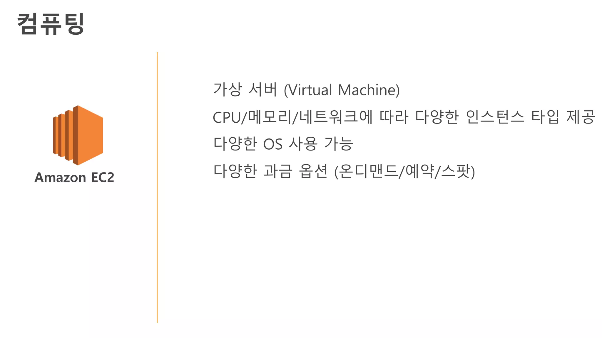 Amazon EC2
가상 서버 (Virtual Machine)
CPU/메모리/네트워크에 따라 다양한 인스턴스 타입 제공
다양한 OS 사용 가능
다양한 과금 옵션 (온디맨드/예약/스팟)
컴퓨팅
 