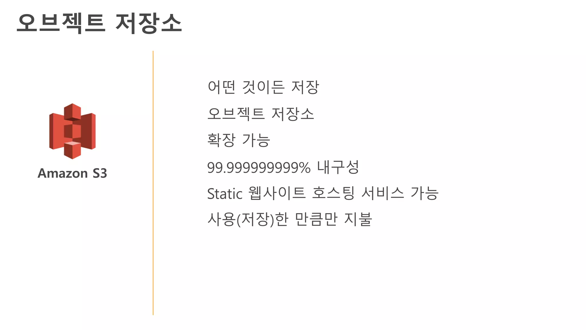 Amazon S3
어떤 것이든 저장
오브젝트 저장소
확장 가능
99.999999999% 내구성
Static 웹사이트 호스팅 서비스 가능
사용(저장)한 만큼만 지불
오브젝트 저장소
 