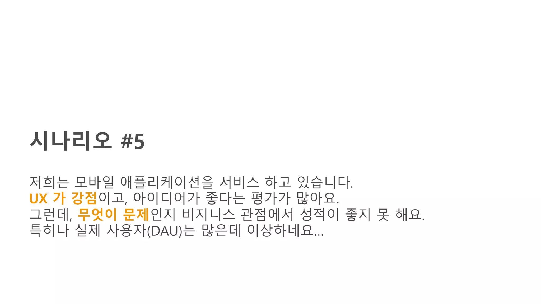 시나리오 #5
저희는 모바일 애플리케이션을 서비스 하고 있습니다.
UX 가 강점이고, 아이디어가 좋다는 평가가 많아요.
그런데, 무엇이 문제인지 비지니스 관점에서 성적이 좋지 못 해요.
특히나 실제 사용자(DAU)는 많은데 이상하네요…
 