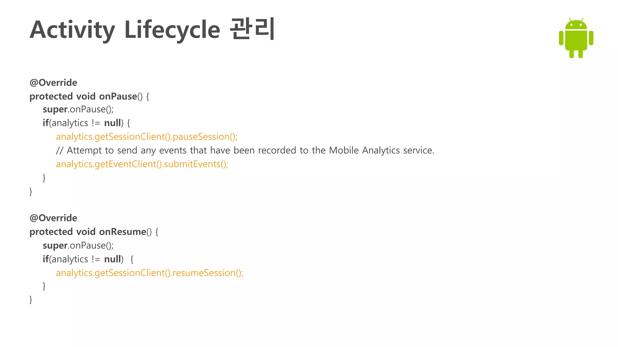 Activity Lifecycle 관리
@Override
protected void onPause() {
super.onPause();
if(analytics != null) {
analytics.getSessionClient().pauseSession();
// Attempt to send any events that have been recorded to the Mobile Analytics service.
analytics.getEventClient().submitEvents();
}
}
@Override
protected void onResume() {
super.onPause();
if(analytics != null) {
analytics.getSessionClient().resumeSession();
}
}
 