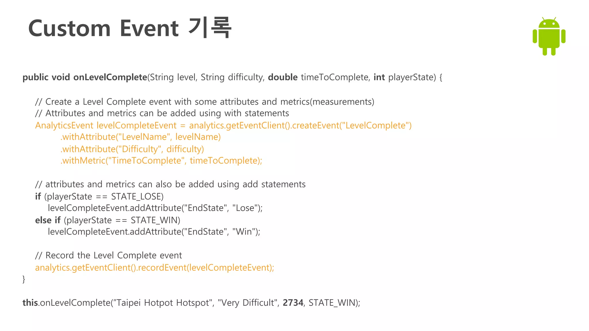 Custom Event 기록
public void onLevelComplete(String level, String difficulty, double timeToComplete, int playerState) {
// Create a Level Complete event with some attributes and metrics(measurements)
// Attributes and metrics can be added using with statements
AnalyticsEvent levelCompleteEvent = analytics.getEventClient().createEvent("LevelComplete")
.withAttribute("LevelName", levelName)
.withAttribute("Difficulty", difficulty)
.withMetric("TimeToComplete", timeToComplete);
// attributes and metrics can also be added using add statements
if (playerState == STATE_LOSE)
levelCompleteEvent.addAttribute("EndState", "Lose");
else if (playerState == STATE_WIN)
levelCompleteEvent.addAttribute("EndState", "Win");
// Record the Level Complete event
analytics.getEventClient().recordEvent(levelCompleteEvent);
}
this.onLevelComplete(”Taipei Hotpot Hotspot", "Very Difficult", 2734, STATE_WIN);
 