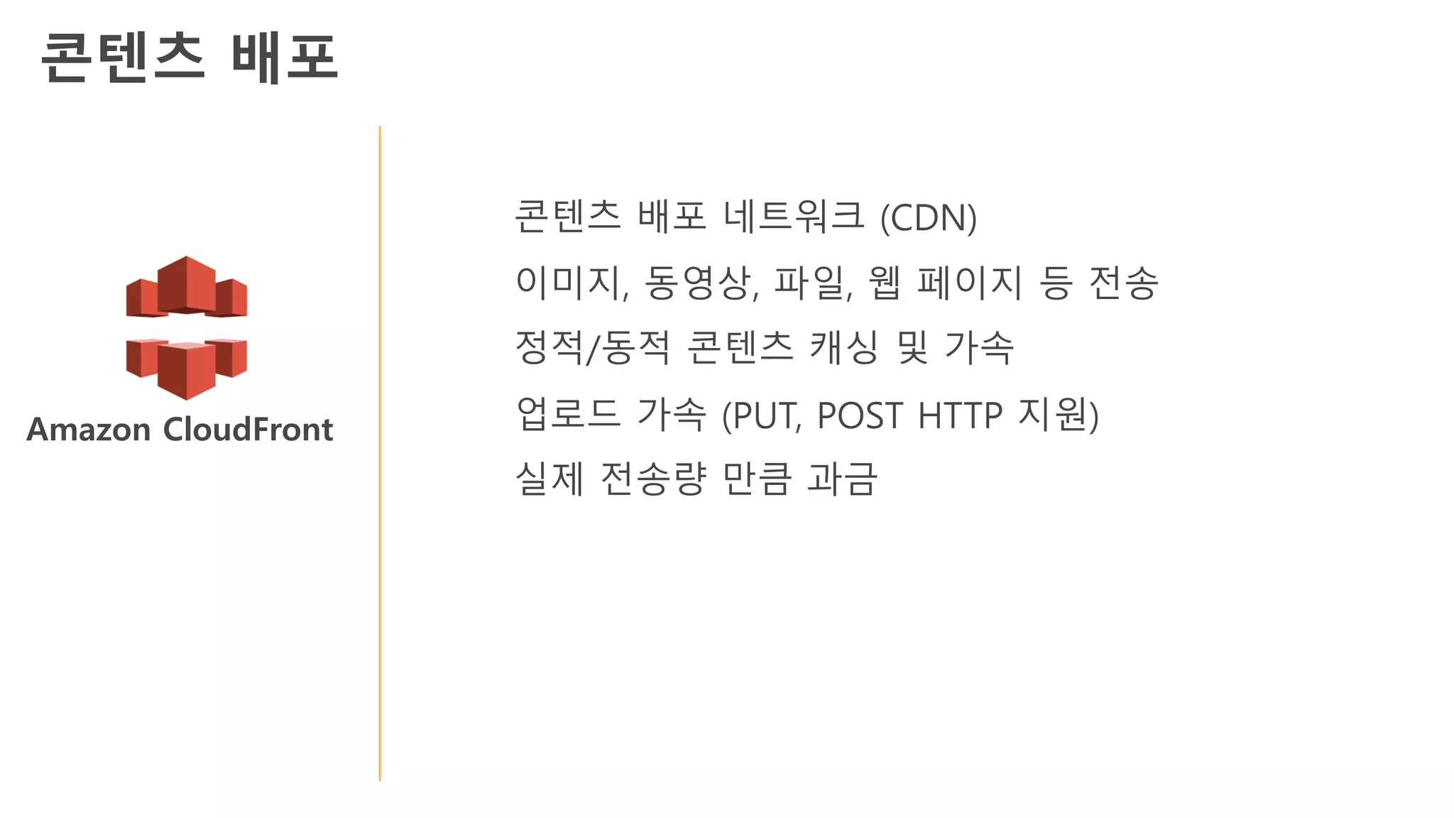 Amazon CloudFront
콘텐츠 배포 네트워크 (CDN)
이미지, 동영상, 파일, 웹 페이지 등 전송
정적/동적 콘텐츠 캐싱 및 가속
업로드 가속 (PUT, POST HTTP 지원)
실제 전송량 만큼 과금
콘텐츠 배포
 