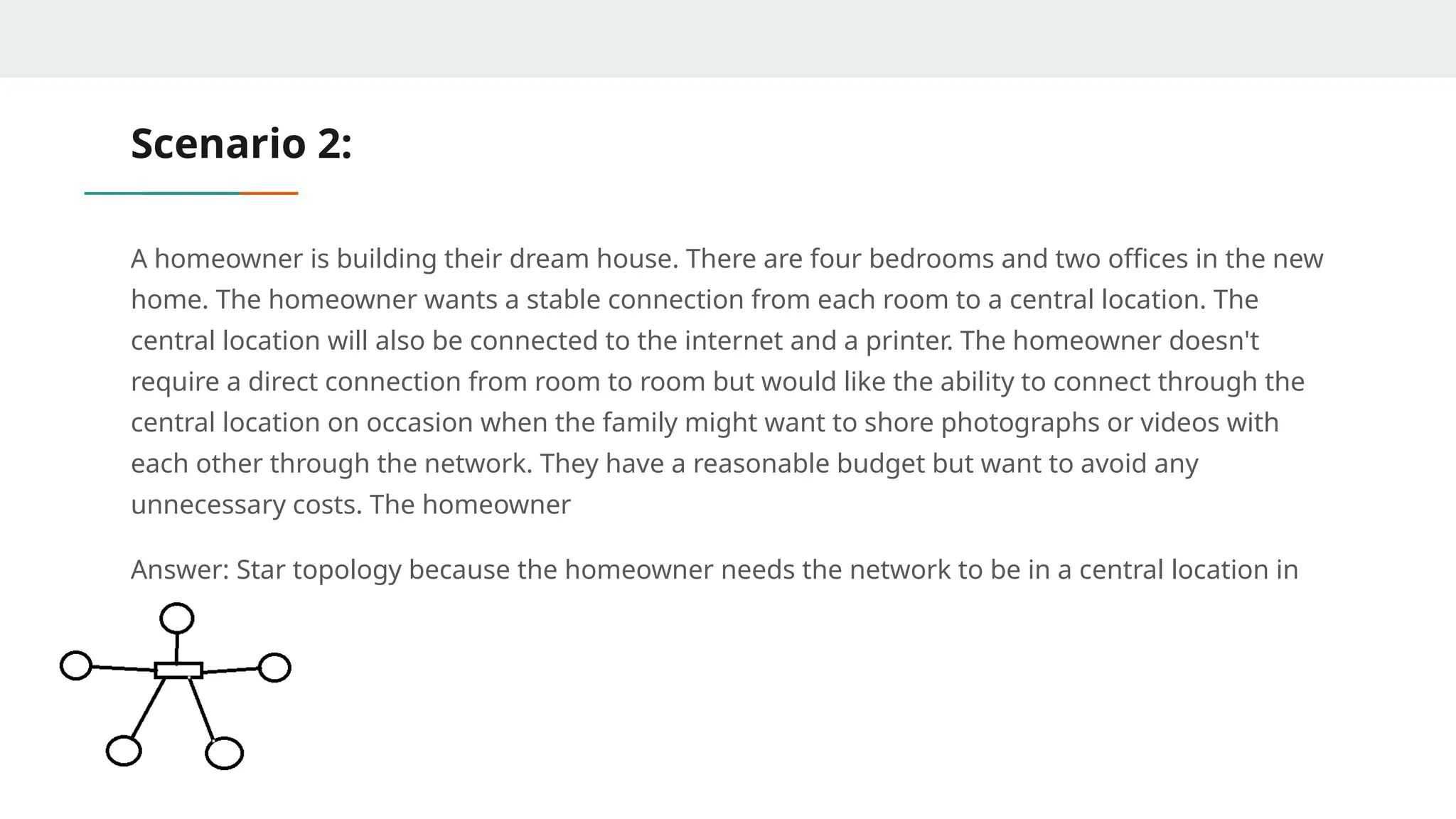 Scenario 2:
A homeowner is building their dream house. There are four bedrooms and two offices in the new
home. The homeowner wants a stable connection from each room to a central location. The
central location will also be connected to the internet and a printer. The homeowner doesn't
require a direct connection from room to room but would like the ability to connect through the
central location on occasion when the family might want to shore photographs or videos with
each other through the network. They have a reasonable budget but want to avoid any
unnecessary costs. The homeowner
Answer: Star topology because the homeowner needs the network to be in a central location in
the house
 