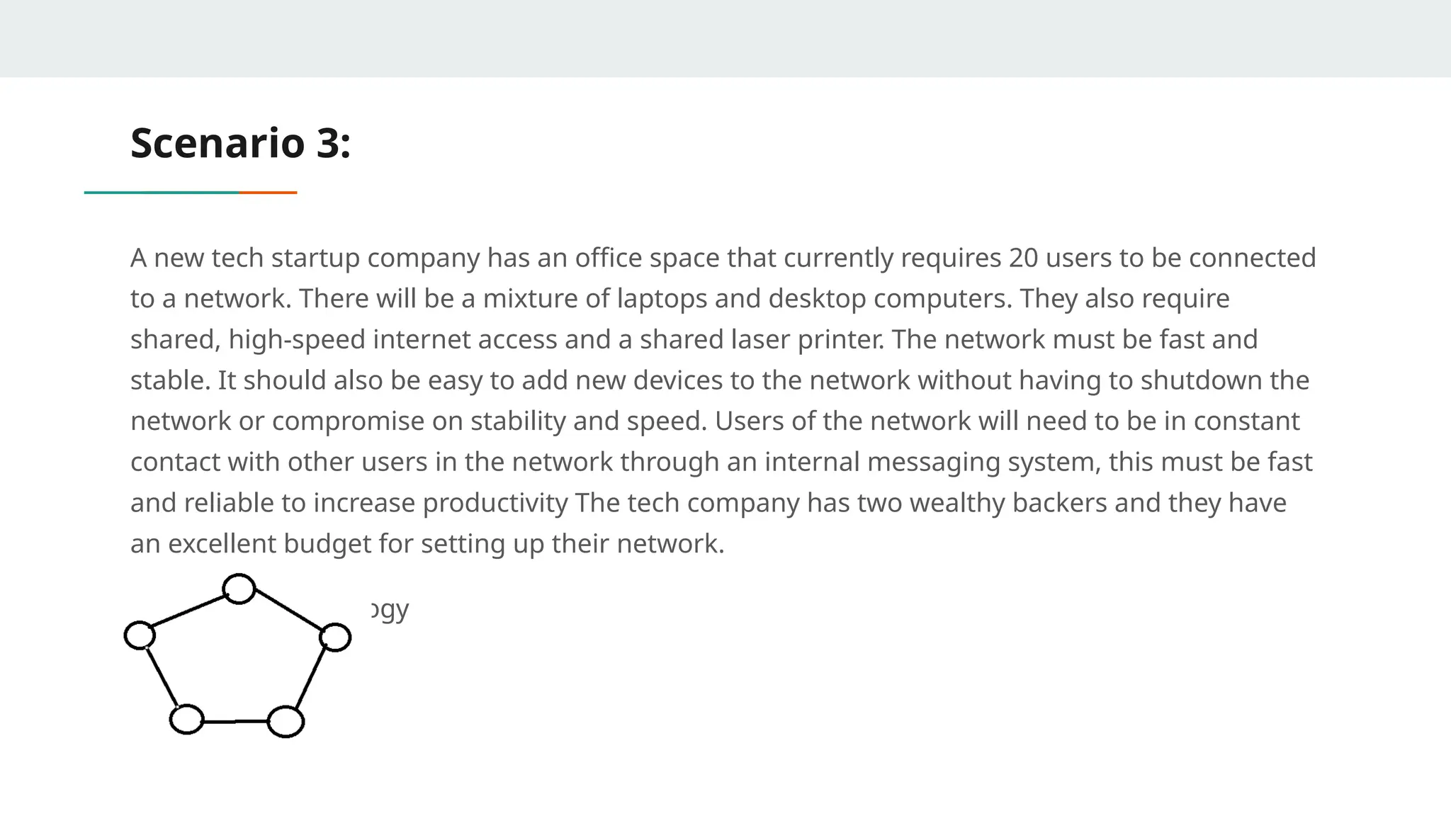 Scenario 3:
A new tech startup company has an office space that currently requires 20 users to be connected
to a network. There will be a mixture of laptops and desktop computers. They also require
shared, high-speed internet access and a shared laser printer. The network must be fast and
stable. It should also be easy to add new devices to the network without having to shutdown the
network or compromise on stability and speed. Users of the network will need to be in constant
contact with other users in the network through an internal messaging system, this must be fast
and reliable to increase productivity The tech company has two wealthy backers and they have
an excellent budget for setting up their network.
Answer: Ring Topology
 