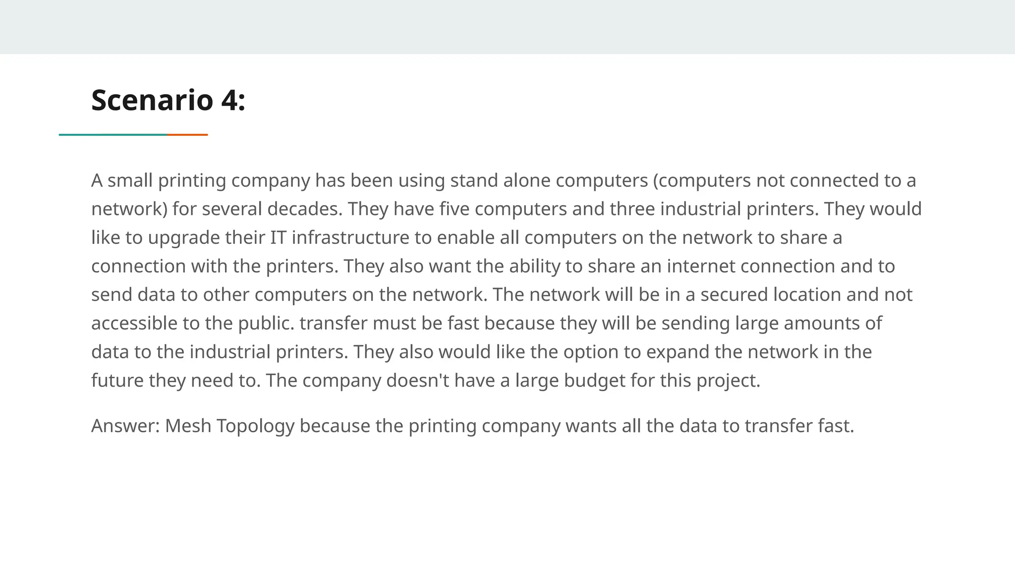 Scenario 4:
A small printing company has been using stand alone computers (computers not connected to a
network) for several decades. They have five computers and three industrial printers. They would
like to upgrade their IT infrastructure to enable all computers on the network to share a
connection with the printers. They also want the ability to share an internet connection and to
send data to other computers on the network. The network will be in a secured location and not
accessible to the public. transfer must be fast because they will be sending large amounts of
data to the industrial printers. They also would like the option to expand the network in the
future they need to. The company doesn't have a large budget for this project.
Answer: Mesh Topology because the printing company wants all the data to transfer fast.
 