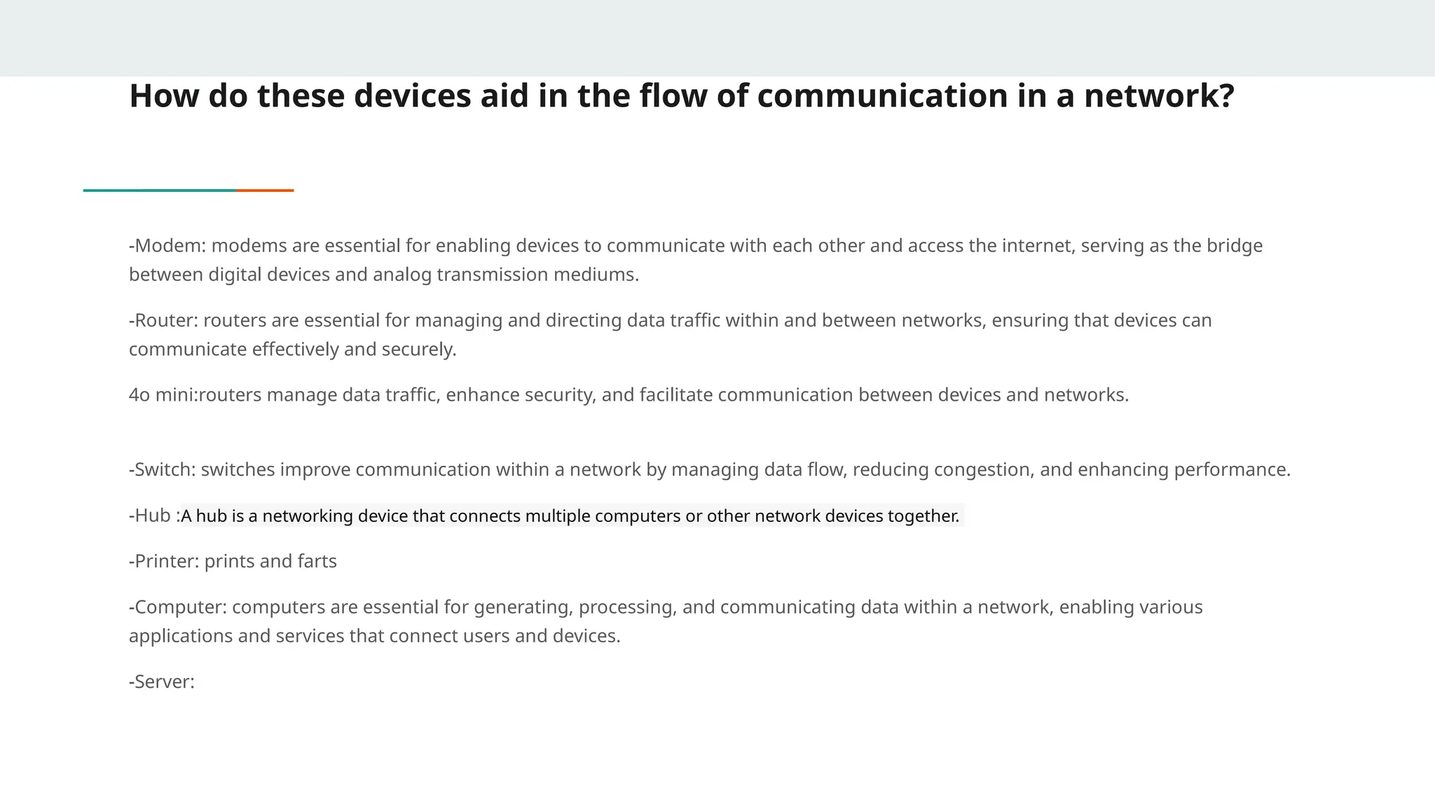How do these devices aid in the flow of communication in a network?
-Modem: modems are essential for enabling devices to communicate with each other and access the internet, serving as the bridge
between digital devices and analog transmission mediums.
-Router: routers are essential for managing and directing data traffic within and between networks, ensuring that devices can
communicate effectively and securely.
4o mini:routers manage data traffic, enhance security, and facilitate communication between devices and networks.
-Switch: switches improve communication within a network by managing data flow, reducing congestion, and enhancing performance.
-Hub :A hub is a networking device that connects multiple computers or other network devices together.
-Printer: prints and farts
-Computer: computers are essential for generating, processing, and communicating data within a network, enabling various
applications and services that connect users and devices.
-Server:
 