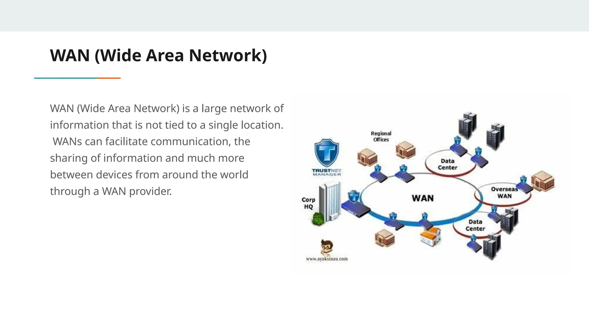 WAN (Wide Area Network)
WAN (Wide Area Network) is a large network of
information that is not tied to a single location.
WANs can facilitate communication, the
sharing of information and much more
between devices from around the world
through a WAN provider.
 