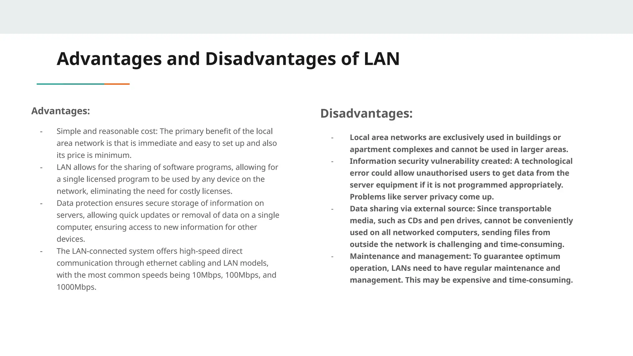 Advantages and Disadvantages of LAN
Advantages:
- Simple and reasonable cost: The primary benefit of the local
area network is that is immediate and easy to set up and also
its price is minimum.
- LAN allows for the sharing of software programs, allowing for
a single licensed program to be used by any device on the
network, eliminating the need for costly licenses.
- Data protection ensures secure storage of information on
servers, allowing quick updates or removal of data on a single
computer, ensuring access to new information for other
devices.
- The LAN-connected system offers high-speed direct
communication through ethernet cabling and LAN models,
with the most common speeds being 10Mbps, 100Mbps, and
1000Mbps.
Disadvantages:
- Local area networks are exclusively used in buildings or
apartment complexes and cannot be used in larger areas.
- Information security vulnerability created: A technological
error could allow unauthorised users to get data from the
server equipment if it is not programmed appropriately.
Problems like server privacy come up.
- Data sharing via external source: Since transportable
media, such as CDs and pen drives, cannot be conveniently
used on all networked computers, sending files from
outside the network is challenging and time-consuming.
- Maintenance and management: To guarantee optimum
operation, LANs need to have regular maintenance and
management. This may be expensive and time-consuming.
 