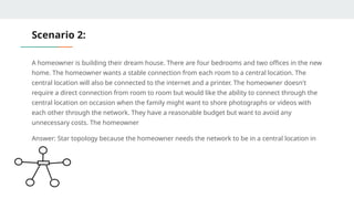 Scenario 2:
A homeowner is building their dream house. There are four bedrooms and two offices in the new
home. The homeowner wants a stable connection from each room to a central location. The
central location will also be connected to the internet and a printer. The homeowner doesn't
require a direct connection from room to room but would like the ability to connect through the
central location on occasion when the family might want to shore photographs or videos with
each other through the network. They have a reasonable budget but want to avoid any
unnecessary costs. The homeowner
Answer: Star topology because the homeowner needs the network to be in a central location in
the house
 
