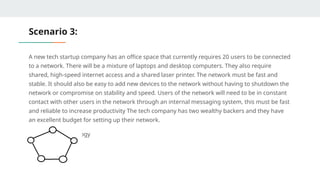 Scenario 3:
A new tech startup company has an office space that currently requires 20 users to be connected
to a network. There will be a mixture of laptops and desktop computers. They also require
shared, high-speed internet access and a shared laser printer. The network must be fast and
stable. It should also be easy to add new devices to the network without having to shutdown the
network or compromise on stability and speed. Users of the network will need to be in constant
contact with other users in the network through an internal messaging system, this must be fast
and reliable to increase productivity The tech company has two wealthy backers and they have
an excellent budget for setting up their network.
Answer: Ring Topology
 