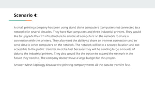 Scenario 4:
A small printing company has been using stand alone computers (computers not connected to a
network) for several decades. They have five computers and three industrial printers. They would
like to upgrade their IT infrastructure to enable all computers on the network to share a
connection with the printers. They also want the ability to share an internet connection and to
send data to other computers on the network. The network will be in a secured location and not
accessible to the public. transfer must be fast because they will be sending large amounts of
data to the industrial printers. They also would like the option to expand the network in the
future they need to. The company doesn't have a large budget for this project.
Answer: Mesh Topology because the printing company wants all the data to transfer fast.
 