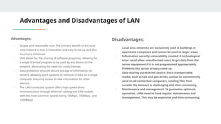 Advantages and Disadvantages of LAN
Advantages:
- Simple and reasonable cost: The primary benefit of the local
area network is that is immediate and easy to set up and also
its price is minimum.
- LAN allows for the sharing of software programs, allowing for
a single licensed program to be used by any device on the
network, eliminating the need for costly licenses.
- Data protection ensures secure storage of information on
servers, allowing quick updates or removal of data on a single
computer, ensuring access to new information for other
devices.
- The LAN-connected system offers high-speed direct
communication through ethernet cabling and LAN models,
with the most common speeds being 10Mbps, 100Mbps, and
1000Mbps.
Disadvantages:
- Local area networks are exclusively used in buildings or
apartment complexes and cannot be used in larger areas.
- Information security vulnerability created: A technological
error could allow unauthorised users to get data from the
server equipment if it is not programmed appropriately.
Problems like server privacy come up.
- Data sharing via external source: Since transportable
media, such as CDs and pen drives, cannot be conveniently
used on all networked computers, sending files from
outside the network is challenging and time-consuming.
- Maintenance and management: To guarantee optimum
operation, LANs need to have regular maintenance and
management. This may be expensive and time-consuming.
 