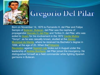 Gregorio Del Pilar Born on November 14, 1875 to Fernando H. del Pilar and FelipaSempio of Bulacan, Bulacan, del Pilar was the nephew of propagandist Marcelo H. del Pilar and Toribio H. del Pilar, who was exiled to Guam for his involvement in the 1872 Cavite Mutiny. "Goryo", as he was casually known, studied at the Ateneo Municipal de Manila, where he received his Bachelor’s degree in 1896, at the age of 20. When thePhilippine Revolution against Spanish rule broke out in August under the leadership of Andres Bonifacio, del Pilar joined the insurgency. He distinguished himself as a field commander while fighting Spanish garrisons in Bulacan. 