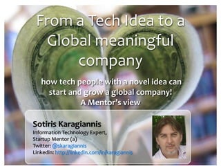 From a Tech Idea to a
Global meaningful
company
how tech people with a novel idea can
start and grow a global company!
A Mentor’s view

Sotiris Karagiannis
Information Technology Expert,
Startup Mentor (a)
Twitter: @skaragiannis
Linkedin: http://linkedin.com/in/karagiannis

 