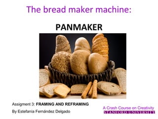 The bread maker machine:
                      PANMAKER




Assigment 3: FRAMING AND REFRAMING
                                     A Crash Course on Creativity
By Estefanía Fernández Delgado
 