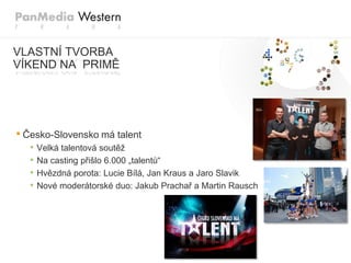 VLASTNÍ TVORBA
VÍKEND NA PRIMĚ




• Česko-Slovensko má talent
  •   Velká talentová soutěž
  •   Na casting přišlo 6.000 „talentů“
  •   Hvězdná porota: Lucie Bílá, Jan Kraus a Jaro Slavik
  •   Nové moderátorské duo: Jakub Prachař a Martin Rausch
 