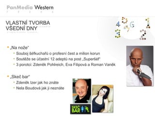 VLASTNÍ TVORBA
VŠEDNÍ DNY


• „Na nože“
   • Souboj šéfkuchařů o profesní čest a milion korun
   • Soutěže se účastní 12 adeptů na post „Superšéf“
   • 3 porotci: Zdeněk Pohlreich, Eva Filipová a Roman Vaněk

• „Skeč bar“
   • Zdeněk Izer jak ho znáte
   • Nela Boudová jak ji neznáte
 