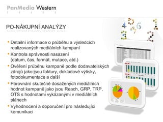 PO-NÁKUPNÍ ANALÝZY

• Detailní informace o průběhu a výsledcích
  realizovaných mediálních kampaní
• Kontrola správnosti nasazení
  (datum, čas, formát, mutace, atd.)
• Ověření průběhu kampaně podle dodavatelských
  zdrojů jako jsou faktury, dokladové výtisky,
  fotodokumentace a další
• Porovnání skutečně dosaţených mediálních
  hodnot kampaně jako jsou Reach, GRP, TRP,
  OTS s hodnotami vykázanými v mediálních
  plánech
• Vyhodnocení a doporučení pro následující
  komunikaci
 