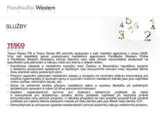 SLUŢBY



Tesco Stores ČR a Tesco Stores SR ukončily spolupráci s naší mediální agenturou v únoru 2008.
Více neţ desetiletý servis poskytovaný mediálními agenturami PanMedia Western Praha
a PanMedia Western Bratislava tomuto klientovi nám však přinesl neocenitelné zkušenosti na
specifickém poli plánování a nákupu medií pro klienty z oblasti retailu:
• Koordinace zakázek a mediálního rozpočtu mezi Českou a Slovenskou republikou spojená
  s detailním průzkumem společných a rozdílných rysů konzumního chování mezi obyvateli těchto
  dvou zdánlivě velice podobných zemí.
• Precizní regionální plánování mediálního zásahu s důrazem na minimální překryv komunikace pro
  rozdílné hypermarkety či obchodní domy a vyuţívání místních mediálních kanálů jako jsou například
  místní rozhlas, informační tabule, atd.
• Důraz na extrémně rychlou přípravu mediálních plánů a vysokou flexibilitu při potřebných
  dodatečných úpravách a rušení jiţ dříve potvrzených kampaní.
• Zajištění nestandardních termínů pro dodávání reklamních podkladů do médií
  a samozřejmě pro dodatečnou výměnu těchto podkladů například při nezbytné změně
  komunikované ceny akčních produktů. V několika případech se nám podařilo prosadit kvůli výměně
  podkladů pro našeho klienta zastavení rotaček při tisku deníků jako jsou Blesk nebo deníky VLP.
• Samozřejmostí je schopnost vyjednat nadstandardní cenové podmínky nákupu reklamního prostoru.
 