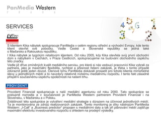SERVICES


S klientem Kika nábytek spolupracuje PanMedia v celém regionu střední a východní Evropy, kde tento
klient otevřel své pobočky. Vedle České a Slovenské republiky se jedná také
o Maďarsko a Rakouskou republiku.
I Kika nábytek je typickým retailovým klientem. Od roku 2005, kdy Kika otevřela svůj první obchodní
dům s nábytkem v Čechách, v Praze Čestlicích, spolupracujeme na budování obchodního úspěchu
této značky.
Vedle jiţ dříve zmíněných kvalit mediálního servisu, pro které si nás vedoucí pracovníci Kika vybrali za
partnera, jako je maximální flexibilita, rychlost a přesnost řešení zakázek, je třeba v tomto případě
zdůraznit ještě jeden důvod. Členové týmu PanMedia dokázali prosadit pro tohoto klienta mimořádné
slevy u jednotlivých médií a to navzdory relativně nízkému mediálnímu rozpočtu. I tento fakt zásadně
přispěl k současnému úspěchu společnosti na našem trhu.



Provident Financial spolupracuje s naší mediální agenturou od roku 2000. Tato spolupráce se
postupně rozrostla a v současnosti je PanMedia Western partnerem Provident Financial i na
Slovensku, v Maďarsku a v Polsku.
Zvláštností této spolupráce je vytváření mediální strategie s důrazem na účinnost jednotlivých médií.
Ta je monitorována ze zdrojů realizovaných zakázek. Tento monitoring je díky nástrojům PanMedia
Western: „I-Call“ a „Business predictor“ propojen s mediálními daty a tak při plánování médií zajišťuje
maximální efektivitu investovaného rozpočtu s ohledem na prodejní výsledky.
 