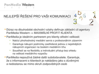 NEJLEPŠÍ ŘEŠENÍ PRO VAŠI KOMUNIKACI


• Důraz na dlouhodobé obchodní vztahy definuje základní cíl agentury
  PanMedia Western     MAXIMÁLNÍ PROFIT KLIENTA
• PanMedia je ideálním partnerem pro klienty střední velikosti:
    • Nabízí plnohodnotný mediální servis s profesionálním zázemím
    • Garantuje nákupní podmínky zastřešené jednou z nejsilnějších
        nákupních organizací na českém mediálním trhu
    •   Soustředí se na flexibilitu a individuální přístup bez ohledu
        na velikost mediálního rozpočtu
• PanMedia nepouţívá ţádné další subdodavatele. Garantuje,
 ţe s informacemi o klientech je nakládáno jako s důvěrnými
 a nedostanou se mimo okruh zodpovědných osob
 